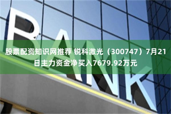 股票配资知识网推荐 锐科激光（300747）7月21日主力资金净买入7679.92万元