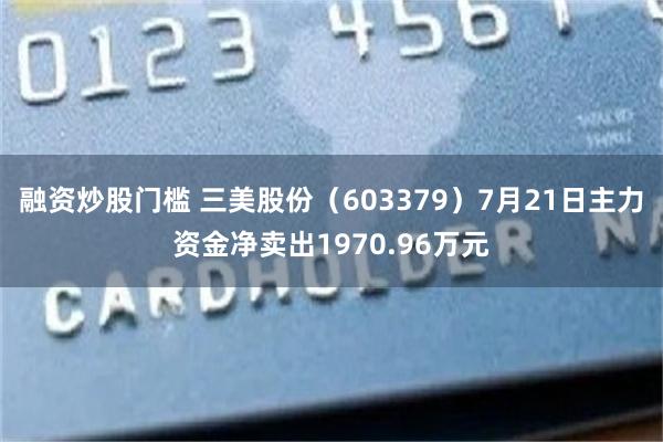 融资炒股门槛 三美股份（603379）7月21日主力资金净卖出1970.96万元