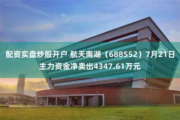 配资实盘炒股开户 航天南湖（688552）7月21日主力资金净卖出4347.61万元
