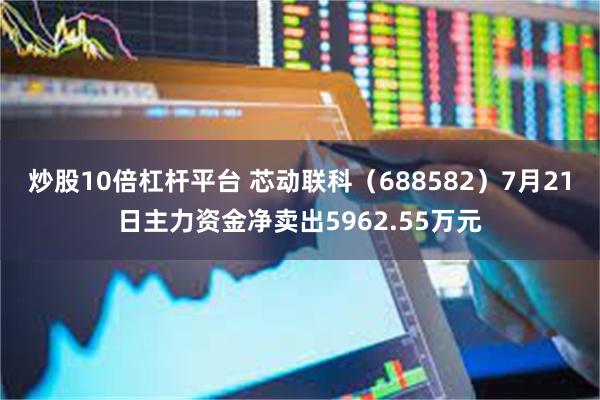 炒股10倍杠杆平台 芯动联科（688582）7月21日主力资金净卖出5962.55万元