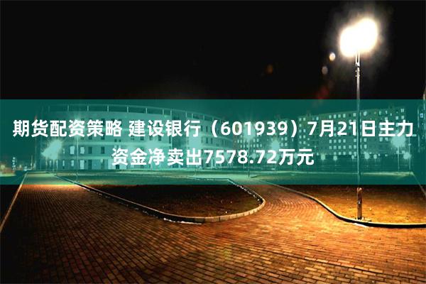 期货配资策略 建设银行（601939）7月21日主力资金净卖出7578.72万元