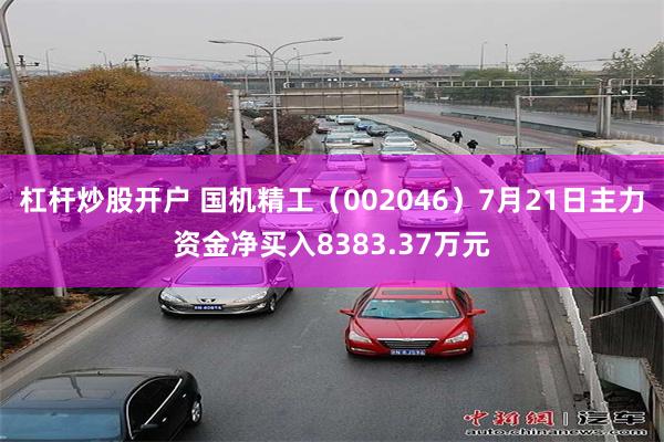 杠杆炒股开户 国机精工（002046）7月21日主力资金净买入8383.37万元