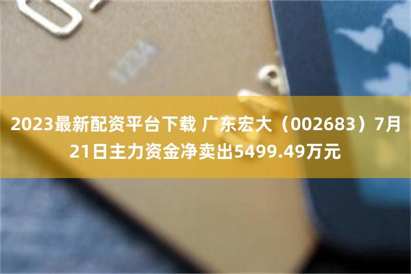 2023最新配资平台下载 广东宏大（002683）7月21日主力资金净卖出5499.49万元