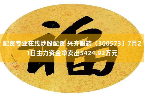 配资专业在线炒股配资 兴齐眼药（300573）7月21日主力资金净卖出5424.92万元