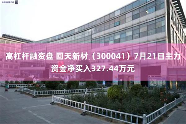 高杠杆融资盘 回天新材（300041）7月21日主力资金净买入327.44万元
