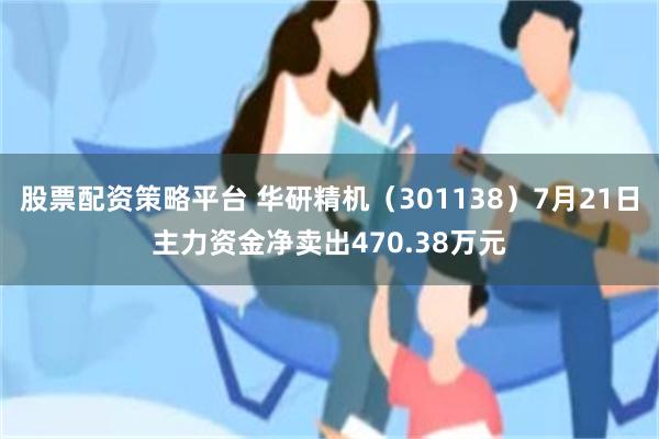 股票配资策略平台 华研精机（301138）7月21日主力资金净卖出470.38万元
