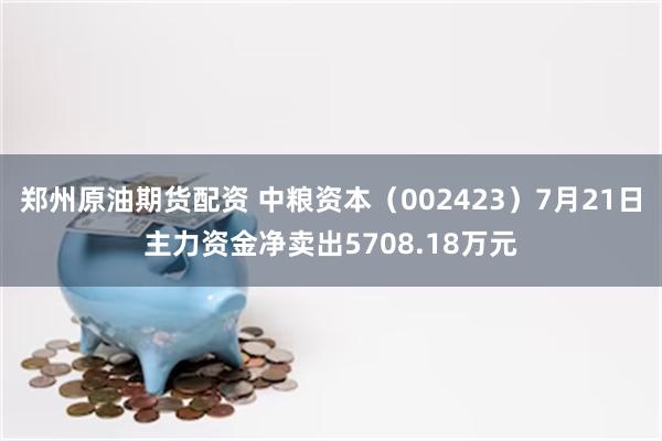 郑州原油期货配资 中粮资本（002423）7月21日主力资金净卖出5708.18万元