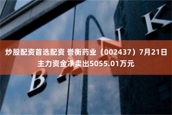 炒股配资首选配资 誉衡药业（002437）7月21日主力资金净卖出5055.01万元