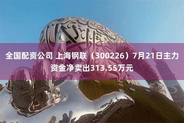 全国配资公司 上海钢联（300226）7月21日主力资金净卖出313.55万元