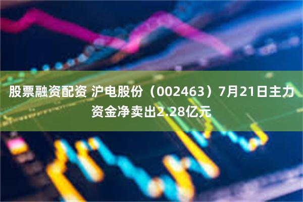 股票融资配资 沪电股份（002463）7月21日主力资金净卖出2.28亿元