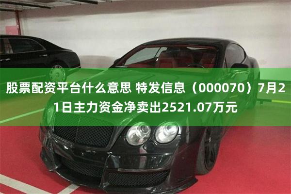 股票配资平台什么意思 特发信息（000070）7月21日主力资金净卖出2521.07万元