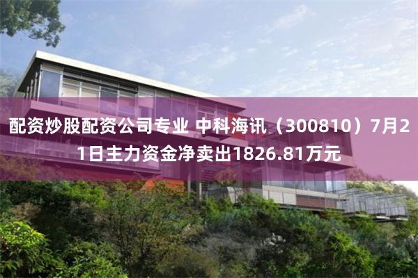 配资炒股配资公司专业 中科海讯（300810）7月21日主力资金净卖出1826.81万元