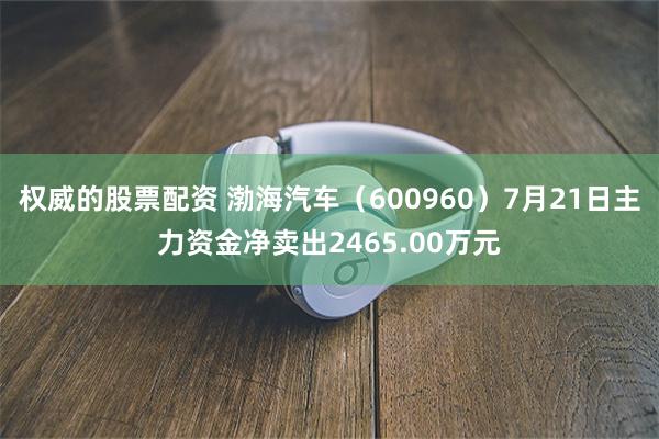 权威的股票配资 渤海汽车（600960）7月21日主力资金净卖出2465.00万元