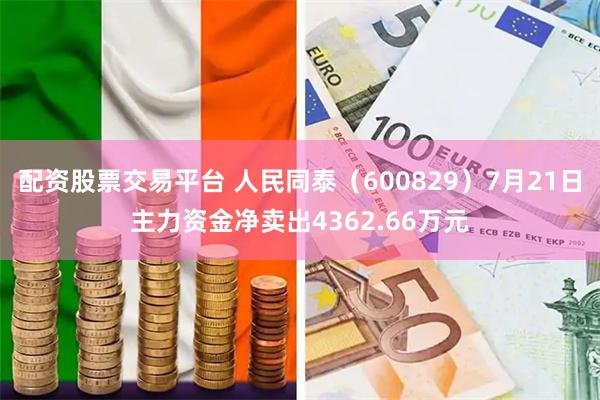 配资股票交易平台 人民同泰（600829）7月21日主力资金净卖出4362.66万元