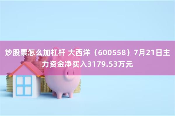 炒股票怎么加杠杆 大西洋（600558）7月21日主力资金净买入3179.53万元