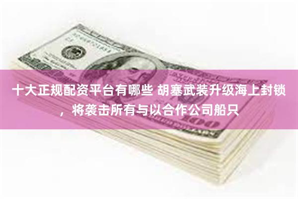十大正规配资平台有哪些 胡塞武装升级海上封锁，将袭击所有与以合作公司船只
