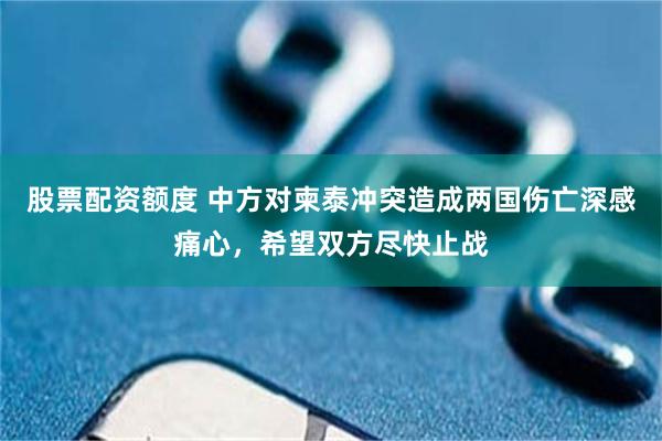 股票配资额度 中方对柬泰冲突造成两国伤亡深感痛心，希望双方尽快止战