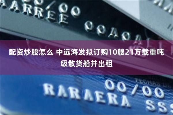 配资炒股怎么 中远海发拟订购10艘21万载重吨级散货船并出租