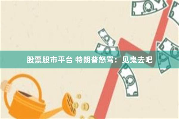 股票股市平台 特朗普怒骂：见鬼去吧