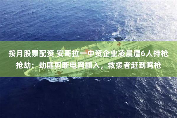 按月股票配资 安哥拉一中资企业凌晨遭6人持枪抢劫：劫匪剪断电网翻入，救援者赶到鸣枪