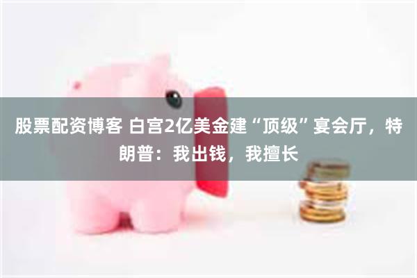 股票配资博客 白宫2亿美金建“顶级”宴会厅，特朗普：我出钱，我擅长