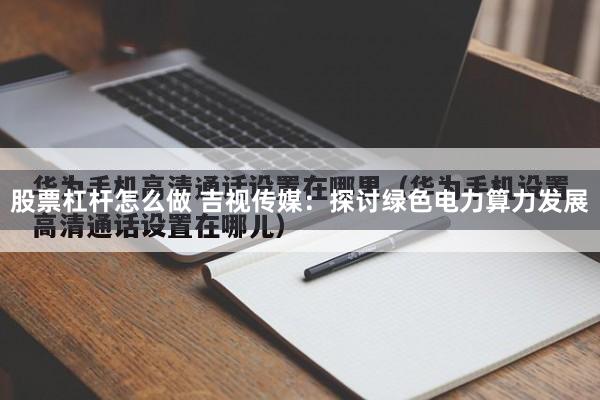 股票杠杆怎么做 吉视传媒：探讨绿色电力算力发展