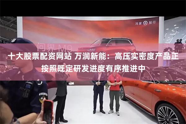 十大股票配资网站 万润新能：高压实密度产品正按照既定研发进度有序推进中