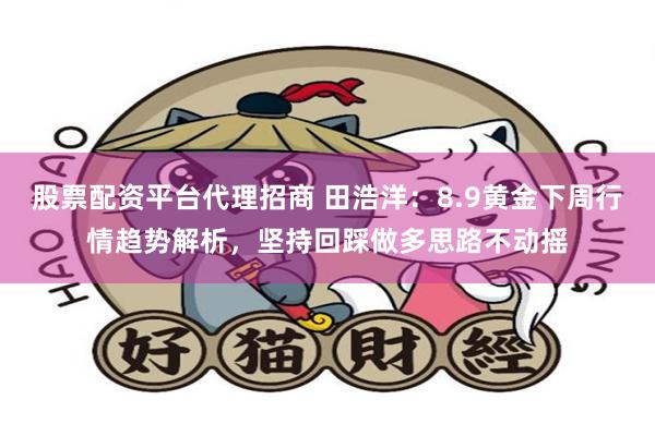 股票配资平台代理招商 田浩洋：8.9黄金下周行情趋势解析，坚持回踩做多思路不动摇