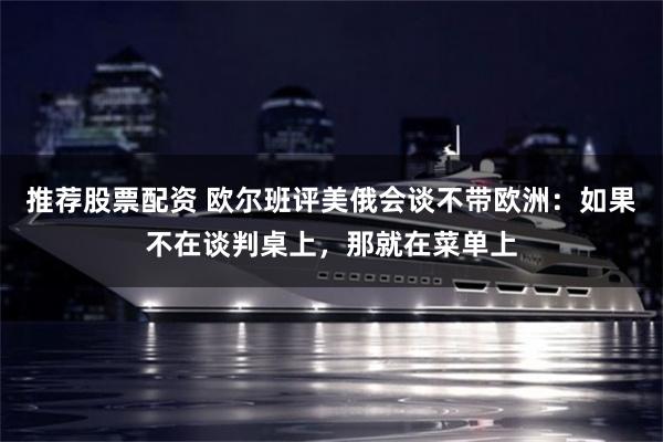 推荐股票配资 欧尔班评美俄会谈不带欧洲：如果不在谈判桌上，那就在菜单上