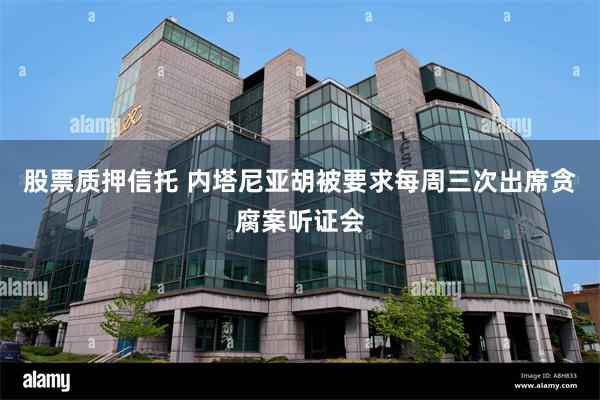 股票质押信托 内塔尼亚胡被要求每周三次出席贪腐案听证会
