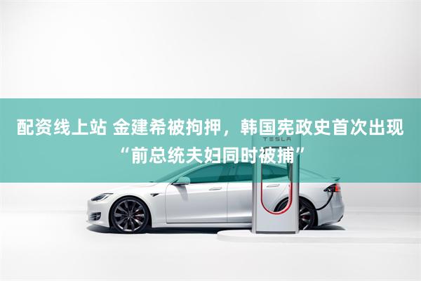 配资线上站 金建希被拘押，韩国宪政史首次出现“前总统夫妇同时被捕”