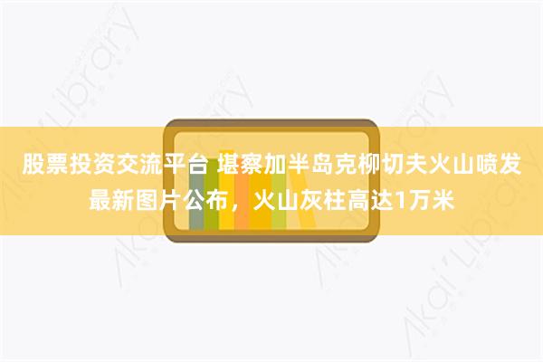 股票投资交流平台 堪察加半岛克柳切夫火山喷发最新图片公布，火山灰柱高达1万米