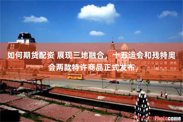 如何期货配资 展现三地融合，十五运会和残特奥会两款特许商品正式发布