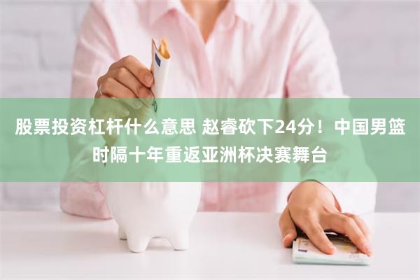 股票投资杠杆什么意思 赵睿砍下24分！中国男篮时隔十年重返亚洲杯决赛舞台