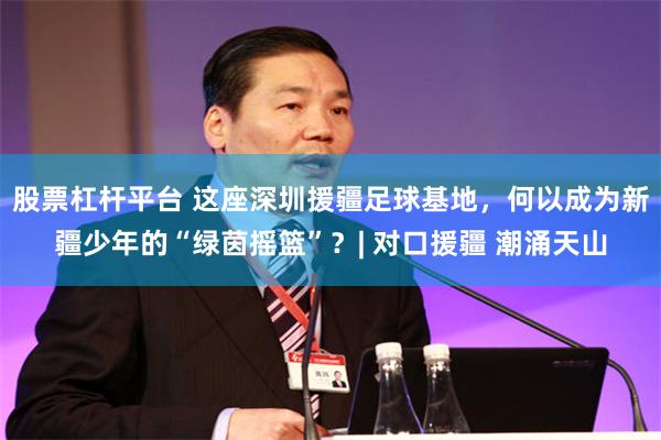 股票杠杆平台 这座深圳援疆足球基地，何以成为新疆少年的“绿茵摇篮”？| 对口援疆 潮涌天山