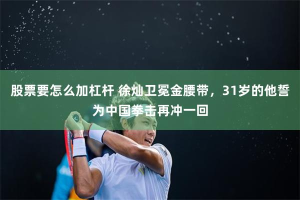 股票要怎么加杠杆 徐灿卫冕金腰带，31岁的他誓为中国拳击再冲一回