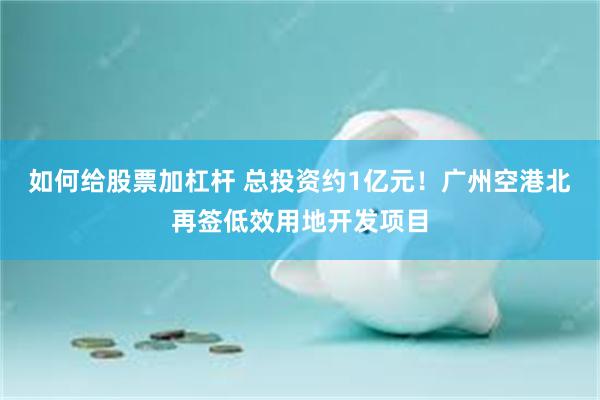如何给股票加杠杆 总投资约1亿元！广州空港北再签低效用地开发项目