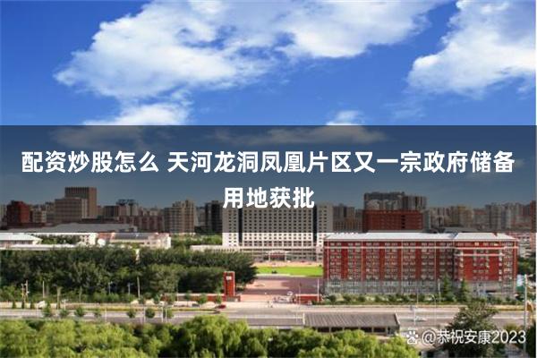 配资炒股怎么 天河龙洞凤凰片区又一宗政府储备用地获批