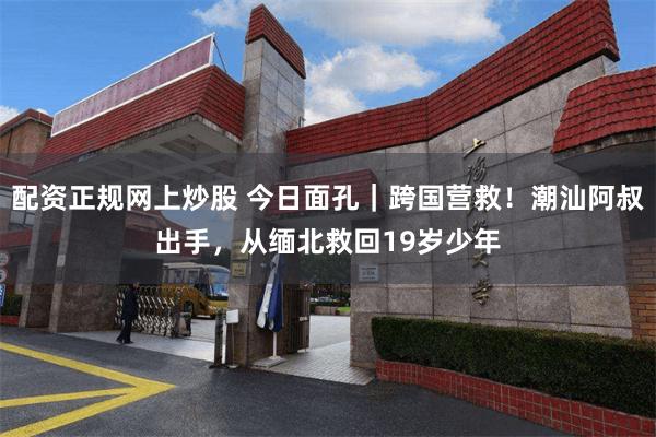 配资正规网上炒股 今日面孔｜跨国营救！潮汕阿叔出手，从缅北救回19岁少年