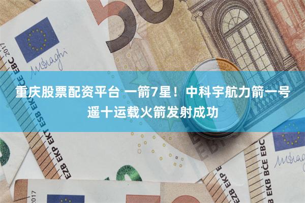 重庆股票配资平台 一箭7星！中科宇航力箭一号遥十运载火箭发射成功