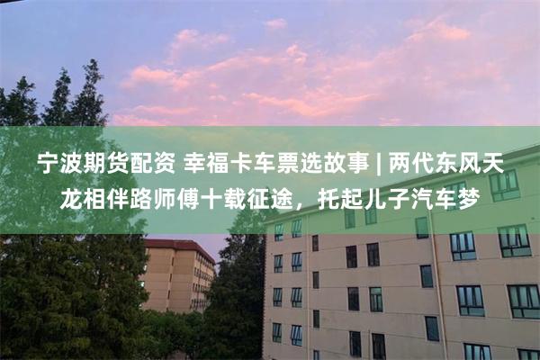 宁波期货配资 幸福卡车票选故事 | 两代东风天龙相伴路师傅十载征途，托起儿子汽车梦