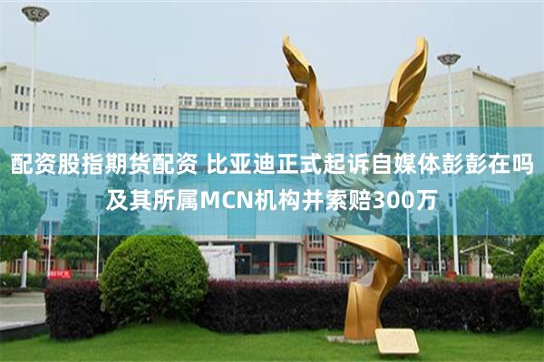 配资股指期货配资 比亚迪正式起诉自媒体彭彭在吗及其所属MCN机构并索赔300万