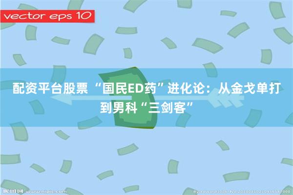 配资平台股票 “国民ED药”进化论：从金戈单打到男科“三剑客”