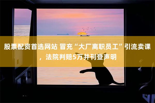 股票配资首选网站 冒充“大厂离职员工”引流卖课，法院判赔5万并刊登声明