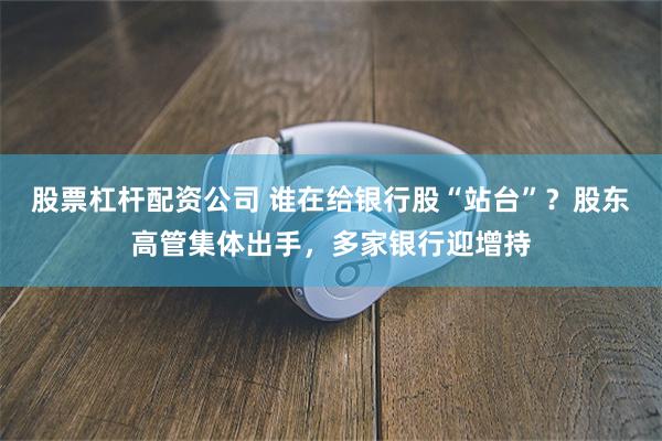 股票杠杆配资公司 谁在给银行股“站台”？股东高管集体出手，多家银行迎增持