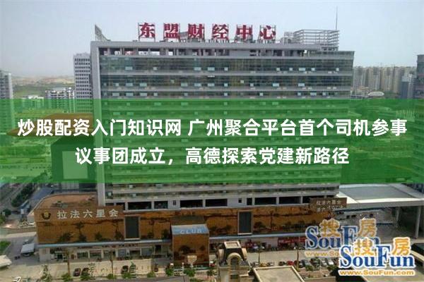 炒股配资入门知识网 广州聚合平台首个司机参事议事团成立，高德探索党建新路径
