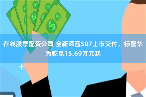 在线股票配资公司 全新深蓝S07上市交付，标配华为乾崑15.69万元起