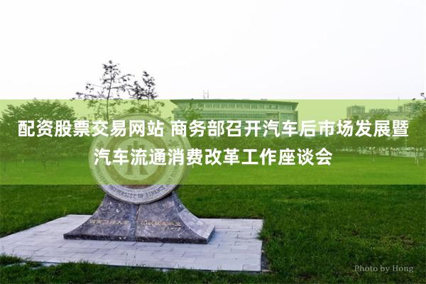 配资股票交易网站 商务部召开汽车后市场发展暨汽车流通消费改革工作座谈会