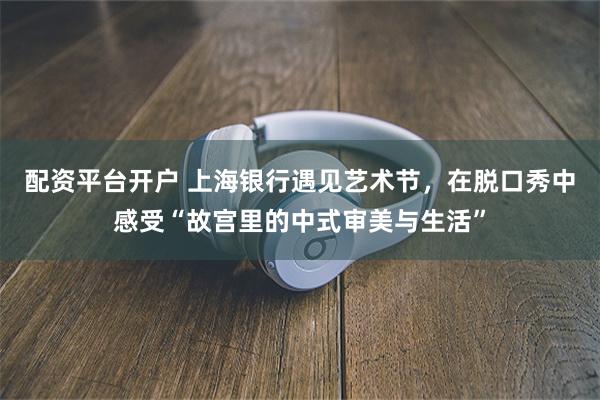 配资平台开户 上海银行遇见艺术节,在脱口秀中感受“故宫里的中式审美与生活”
