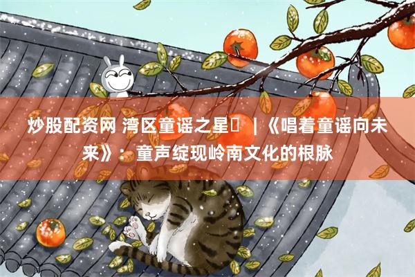 炒股配资网 湾区童谣之星⑪ | 《唱着童谣向未来》：童声绽现岭南文化的根脉